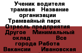 Ученик водителя трамвая › Название организации ­ Трамвайный парк №1 › Отрасль предприятия ­ Другое › Минимальный оклад ­ 12 000 - Все города Работа » Вакансии   . Ивановская обл.